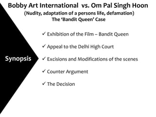 Bobby Art International vs. Om Pal Singh Hoon
     (Nudity, adaptation of a persons life, defamation)
                 The ‘Bandit Queen’ Case

              Exhibition of the Film – Bandit Queen

              Appeal to the Delhi High Court

Synopsis      Excisions and Modifications of the scenes

              Counter Argument

              The Decision
 