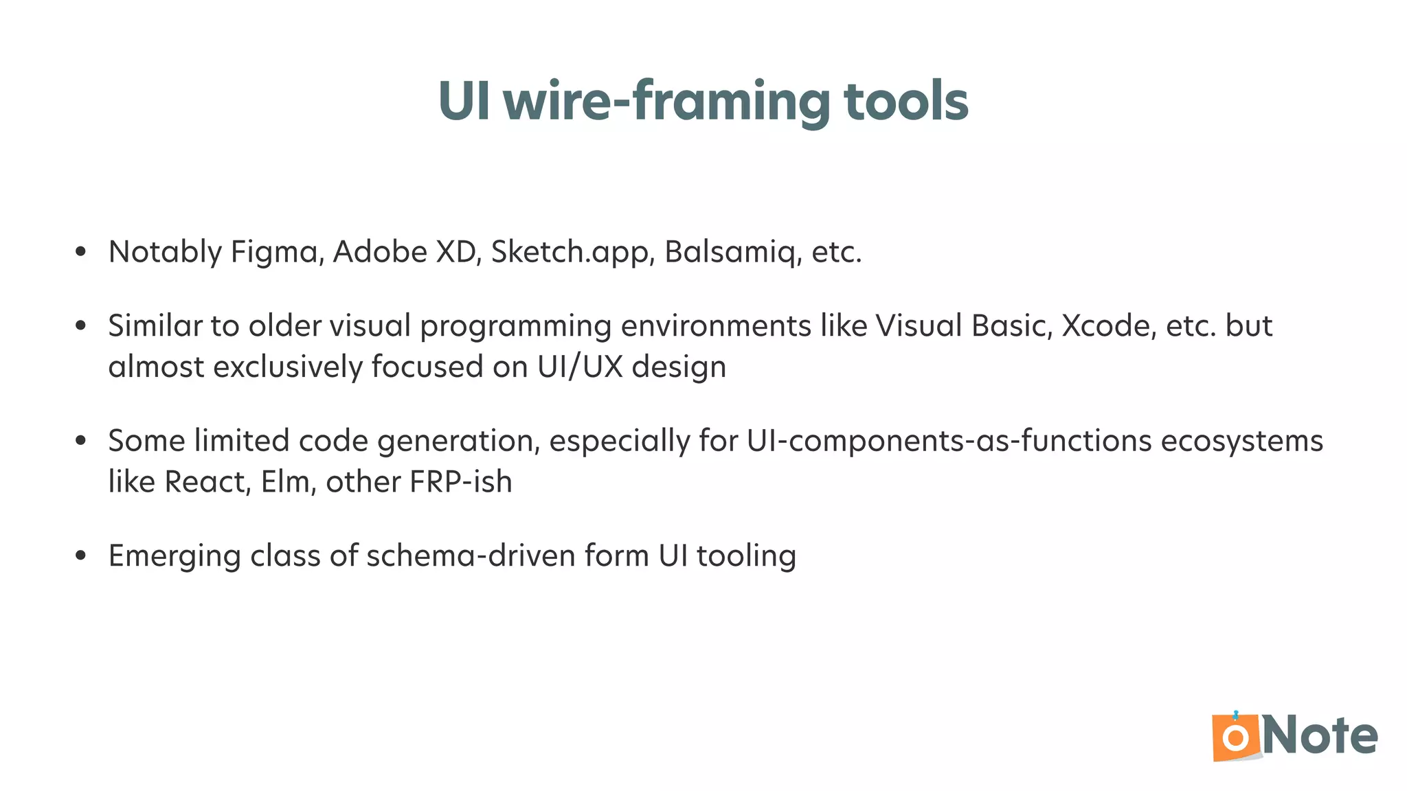 UI wire-framing tools
• Notably Figma, Adobe XD, Sketch.app, Balsamiq, etc.


• Similar to older visual programming environments like Visual Basic, Xcode, etc. but
almost exclusively focused on UI/UX design


• Some limited code generation, especially for UI-components-as-functions ecosystems
like React, Elm, other FRP-ish


• Emerging class of schema-driven form UI tooling
 