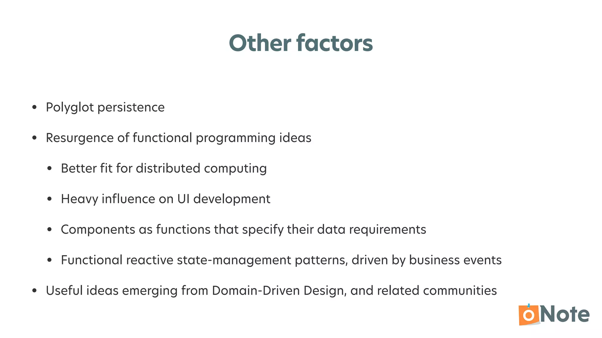 Other factors
• Polyglot persistence


• Resurgence of functional programming ideas


• Better
fi
t for distributed computing


• Heavy in
fl
uence on UI development


• Components as functions that specify their data requirements


• Functional reactive state-management patterns, driven by business events


• Useful ideas emerging from Domain-Driven Design, and related communities
 