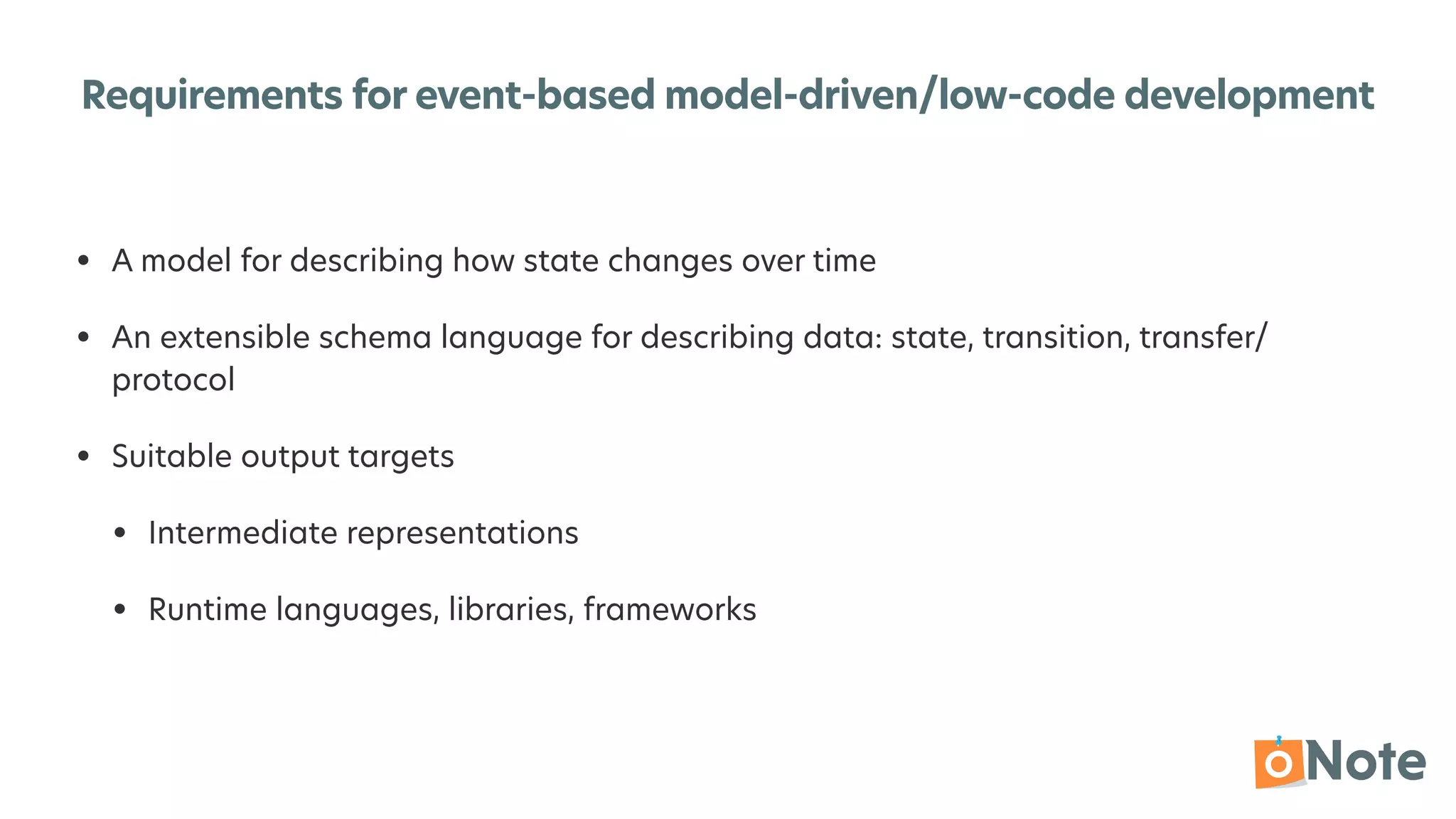 Requirements for event-based model-driven/low-code development
• A model for describing how state changes over time


• An extensible schema language for describing data: state, transition, transfer/
protocol


• Suitable output targets


• Intermediate representations


• Runtime languages, libraries, frameworks
 