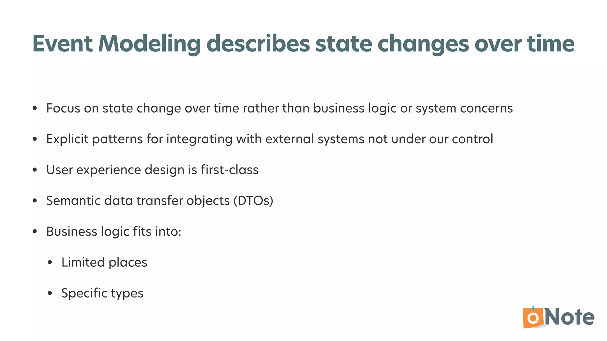 Event Modeling describes state changes over time
• Focus on state change over time rather than business logic or system concerns


• Explicit patterns for integrating with external systems not under our control


• User experience design is
fi
rst-class


• Semantic data transfer objects (DTOs)


• Business logic
fi
ts into:


• Limited places


• Speci
fi
c types
 