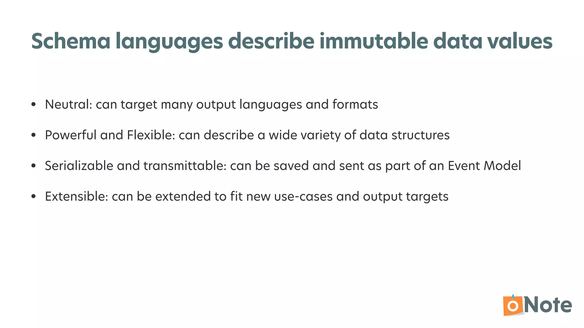 Schema languages describe immutable data values
• Neutral: can target many output languages and formats


• Powerful and Flexible: can describe a wide variety of data structures


• Serializable and transmittable: can be saved and sent as part of an Event Model


• Extensible: can be extended to
fi
t new use-cases and output targets
 