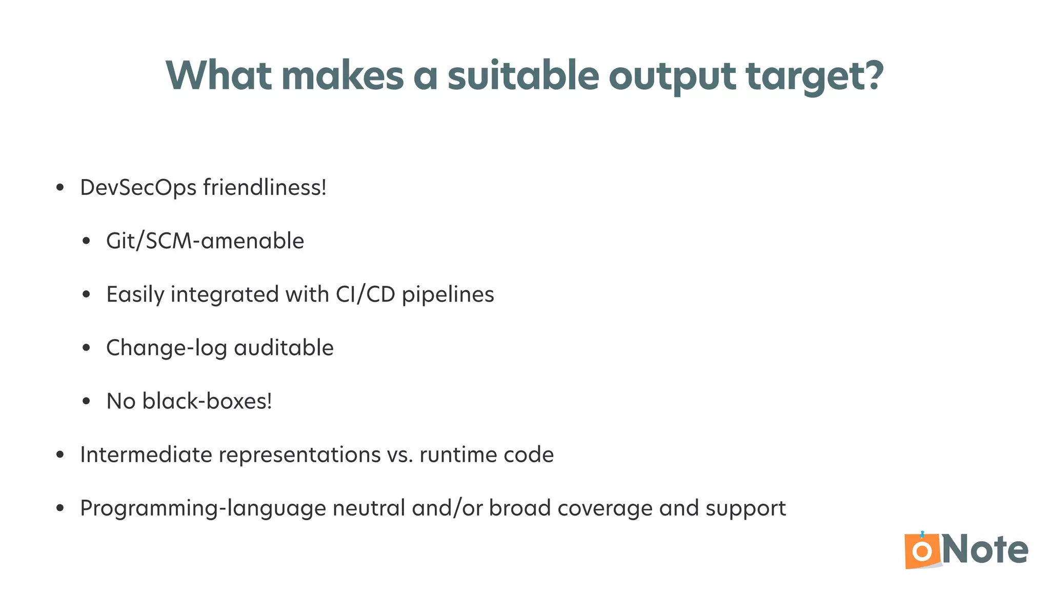 What makes a suitable output target?
• DevSecOps friendliness!


• Git/SCM-amenable


• Easily integrated with CI/CD pipelines


• Change-log auditable


• No black-boxes!


• Intermediate representations vs. runtime code


• Programming-language neutral and/or broad coverage and support
 