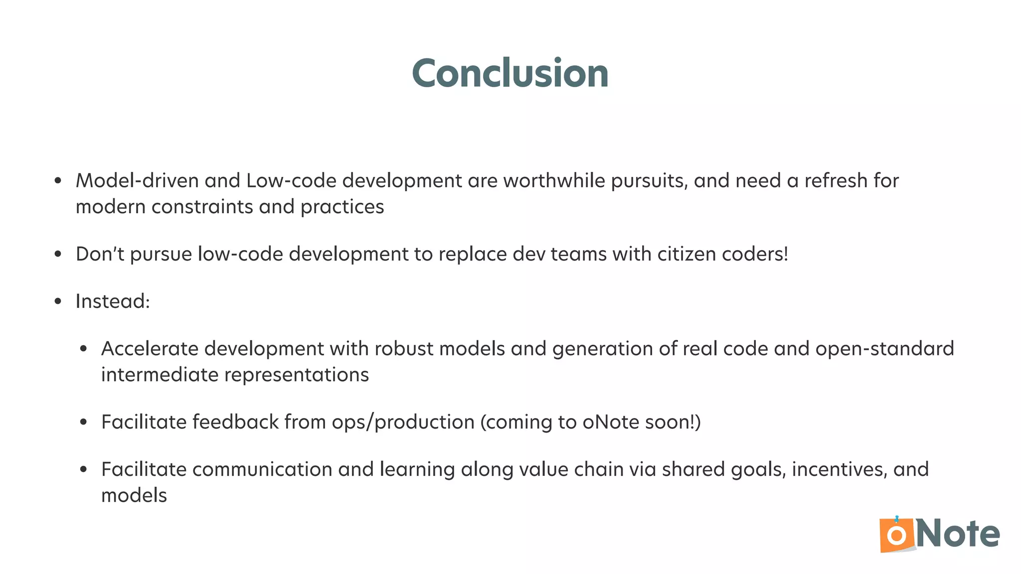 Conclusion
• Model-driven and Low-code development are worthwhile pursuits, and need a refresh for
modern constraints and practices


• Don’t pursue low-code development to replace dev teams with citizen coders!


• Instead:


• Accelerate development with robust models and generation of real code and open-standard
intermediate representations


• Facilitate feedback from ops/production (coming to oNote soon!)


• Facilitate communication and learning along value chain via shared goals, incentives, and
models
 