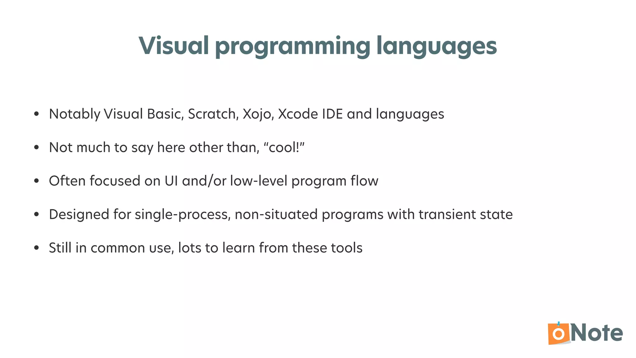 Visual programming languages
• Notably Visual Basic, Scratch, Xojo, Xcode IDE and languages


• Not much to say here other than, “cool!”


• Often focused on UI and/or low-level program
fl
ow


• Designed for single-process, non-situated programs with transient state


• Still in common use, lots to learn from these tools
 