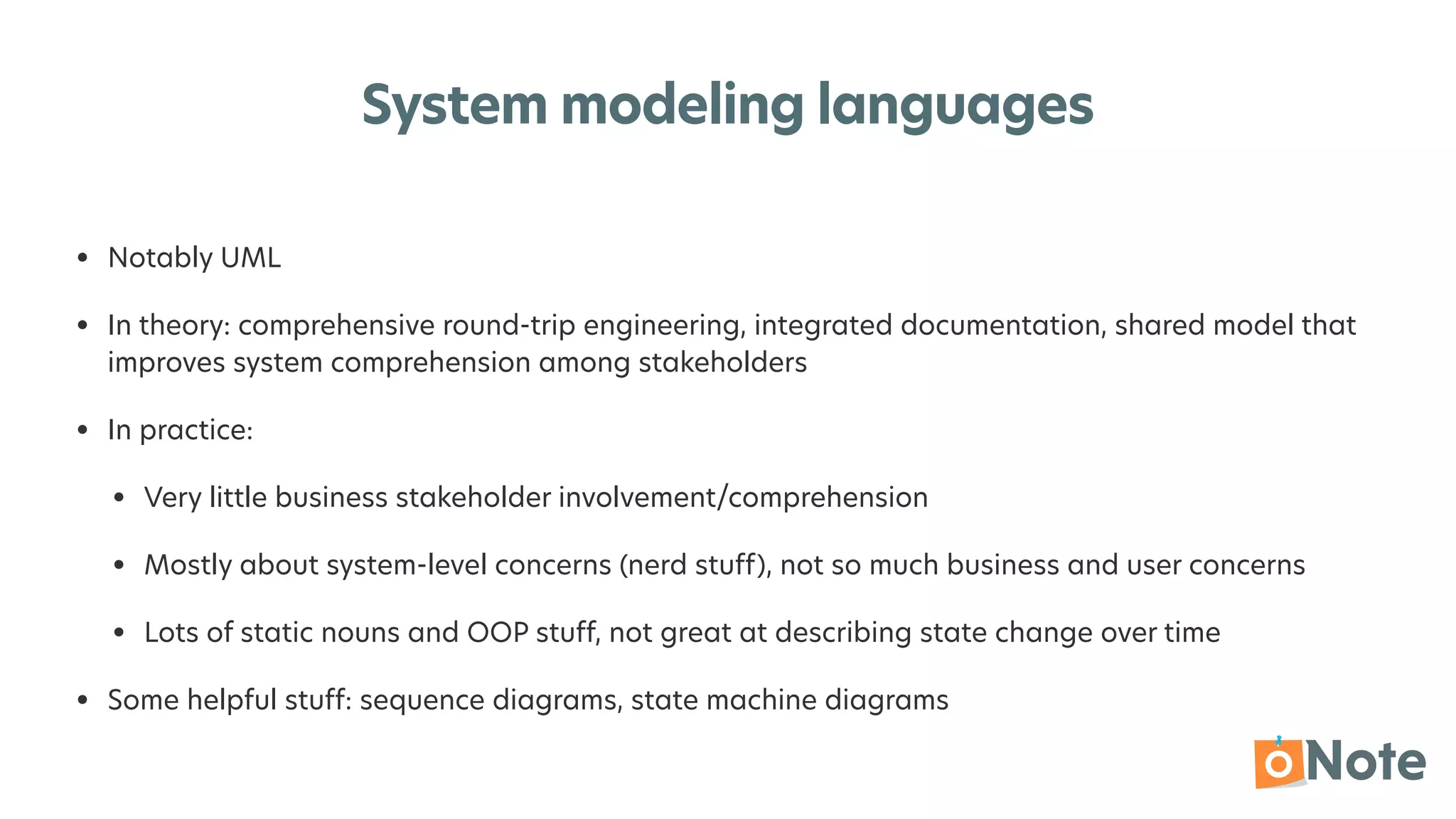 System modeling languages
• Notably UML


• In theory: comprehensive round-trip engineering, integrated documentation, shared model that
improves system comprehension among stakeholders


• In practice:


• Very little business stakeholder involvement/comprehension


• Mostly about system-level concerns (nerd stuff), not so much business and user concerns


• Lots of static nouns and OOP stuff, not great at describing state change over time


• Some helpful stuff: sequence diagrams, state machine diagrams
 