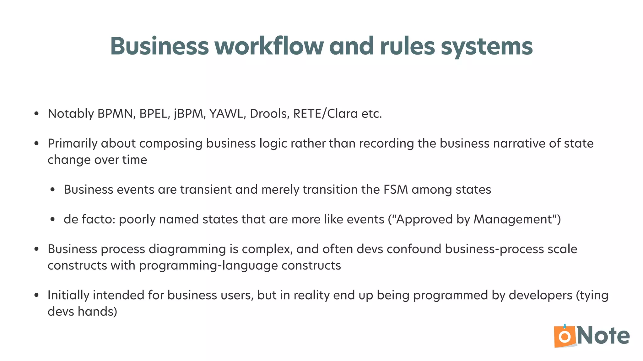 Business workflow and rules systems
• Notably BPMN, BPEL, jBPM, YAWL, Drools, RETE/Clara etc.


• Primarily about composing business logic rather than recording the business narrative of state
change over time


• Business events are transient and merely transition the FSM among states


• de facto: poorly named states that are more like events (“Approved by Management”)


• Business process diagramming is complex, and often devs confound business-process scale
constructs with programming-language constructs


• Initially intended for business users, but in reality end up being programmed by developers (tying
devs hands)
 