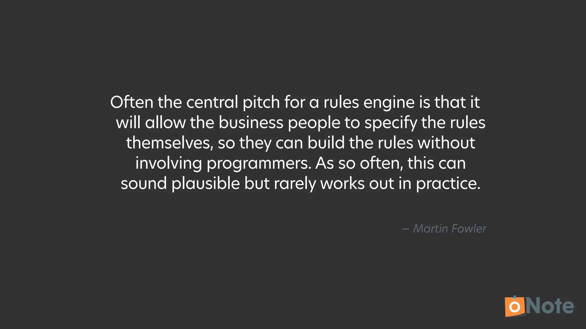 — Martin Fowler
Often the central pitch for a rules engine is that it
will allow the business people to specify the rules
themselves, so they can build the rules without
involving programmers. As so often, this can
sound plausible but rarely works out in practice.
 