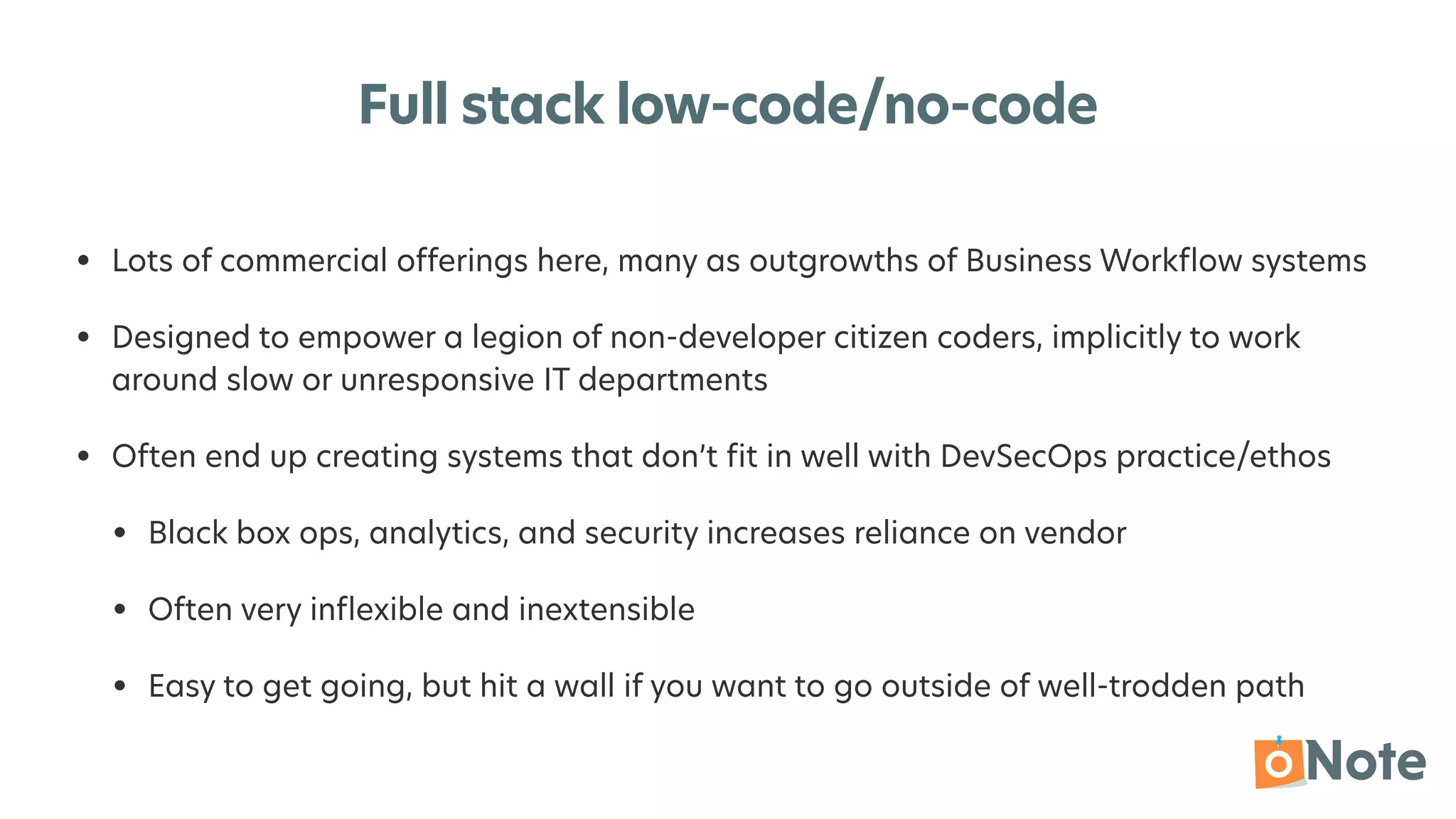 Full stack low-code/no-code
• Lots of commercial offerings here, many as outgrowths of Business Work
fl
ow systems


• Designed to empower a legion of non-developer citizen coders, implicitly to work
around slow or unresponsive IT departments


• Often end up creating systems that don’t
fi
t in well with DevSecOps practice/ethos


• Black box ops, analytics, and security increases reliance on vendor


• Often very in
fl
exible and inextensible


• Easy to get going, but hit a wall if you want to go outside of well-trodden path
 
