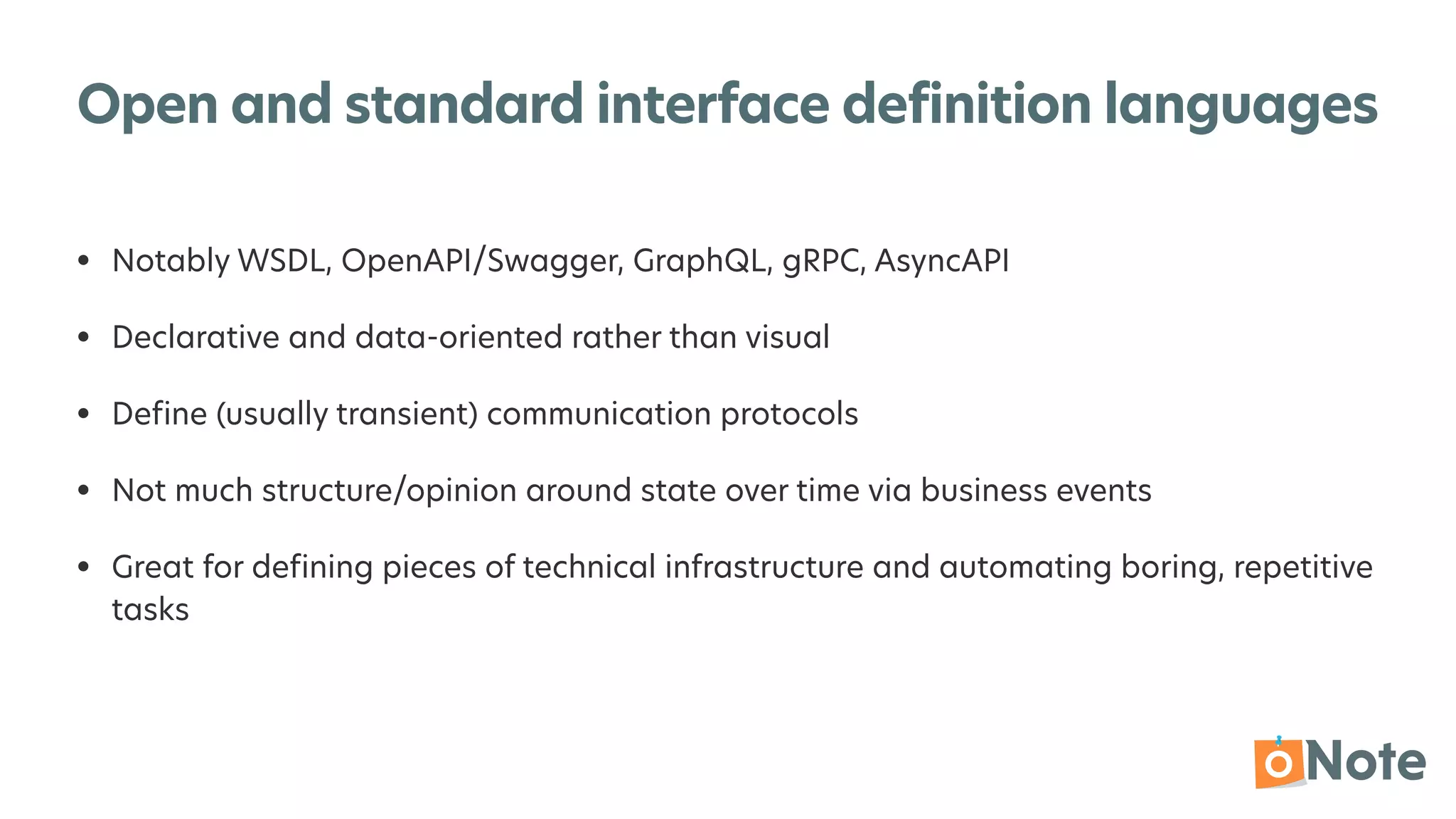 Open and standard interface definition languages
• Notably WSDL, OpenAPI/Swagger, GraphQL, gRPC, AsyncAPI


• Declarative and data-oriented rather than visual


• De
fi
ne (usually transient) communication protocols


• Not much structure/opinion around state over time via business events


• Great for de
fi
ning pieces of technical infrastructure and automating boring, repetitive
tasks
 