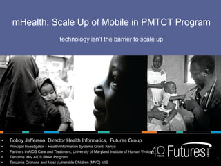 mHealth: Scale Up of Mobile in PMTCT Program
                                  technology isn’t the barrier to scale up




•   Bobby Jefferson, Director Health Informatics, Futures Group
•   Principal Investigator – Health Information Systems Grant Kenya
•   Partners in AIDS Care and Treatment, University of Maryland Institute of Human Virology
•   Tanzania HIV AIDS Relief Program                                                          1
•   Tanzania Orphans and Most Vulnerable Children (MVC) MIS
 