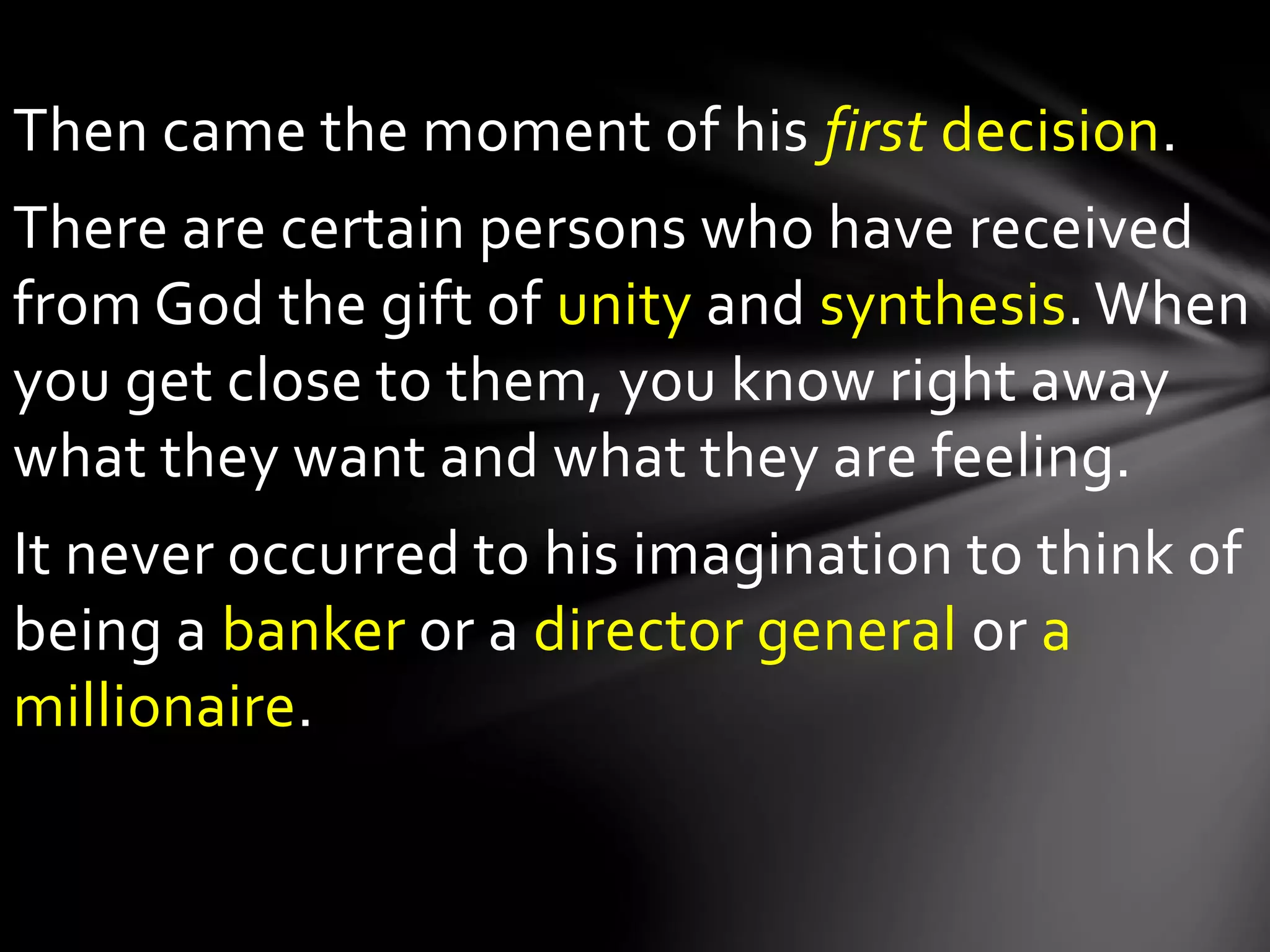 Then came the moment of his first decision.
There are certain persons who have received
from God the gift of unity and synthesis. When
you get close to them, you know right away
what they want and what they are feeling.
It never occurred to his imagination to think of
being a banker or a director general or a
millionaire.
 