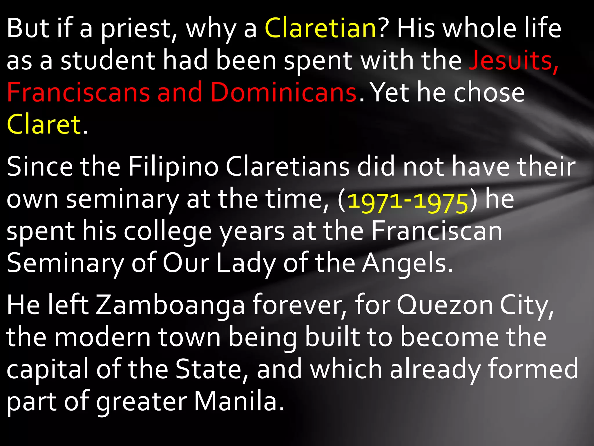 But if a priest, why a Claretian? His whole life
as a student had been spent with the Jesuits,
Franciscans and Dominicans.Yet he chose
Claret.
Since the Filipino Claretians did not have their
own seminary at the time, (1971-1975) he
spent his college years at the Franciscan
Seminary of Our Lady of the Angels.
He left Zamboanga forever, for Quezon City,
the modern town being built to become the
capital of the State, and which already formed
part of greater Manila.
 