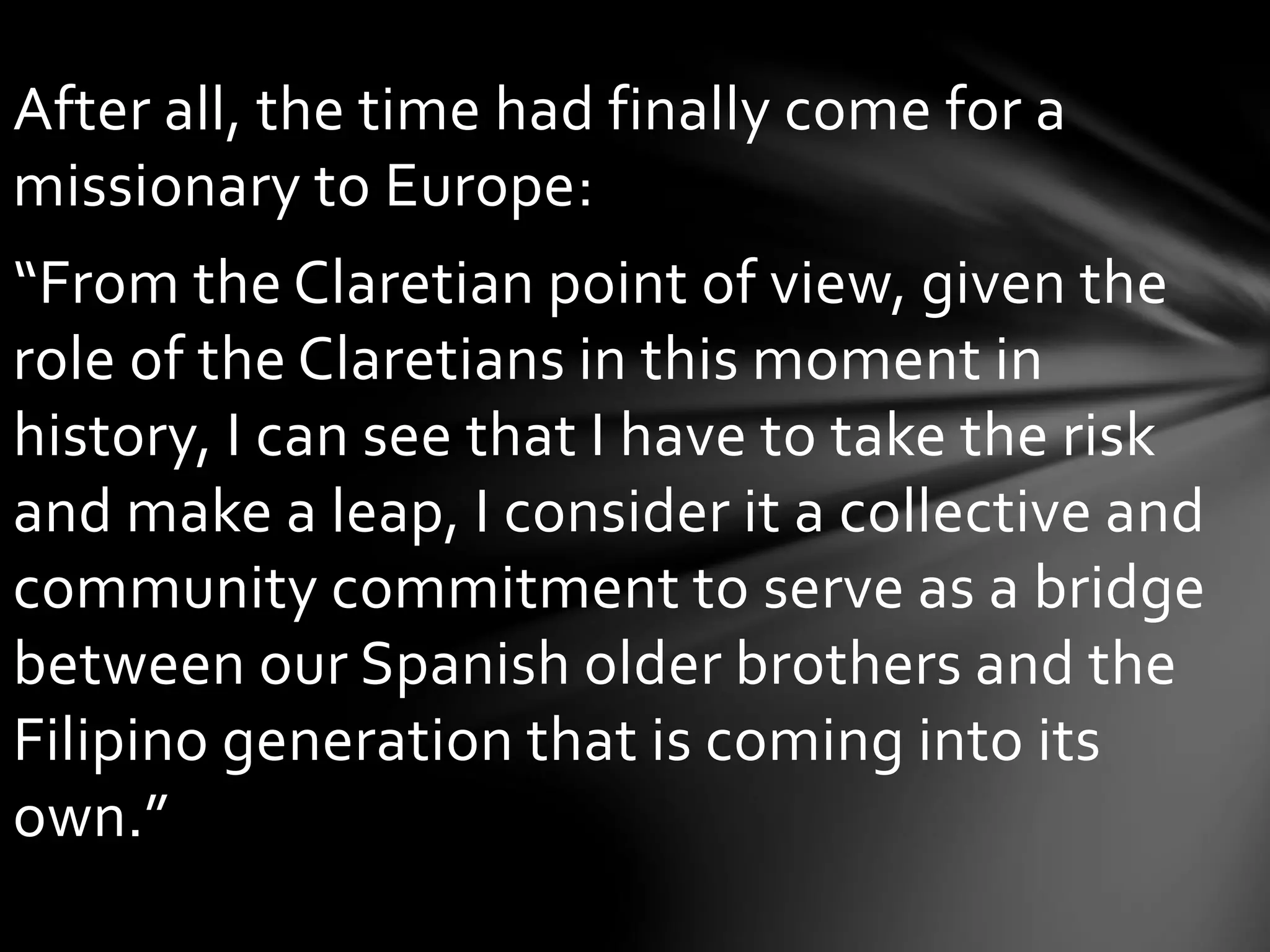 After all, the time had finally come for a
missionary to Europe:
“From the Claretian point of view, given the
role of the Claretians in this moment in
history, I can see that I have to take the risk
and make a leap, I consider it a collective and
community commitment to serve as a bridge
between our Spanish older brothers and the
Filipino generation that is coming into its
own.”
 
