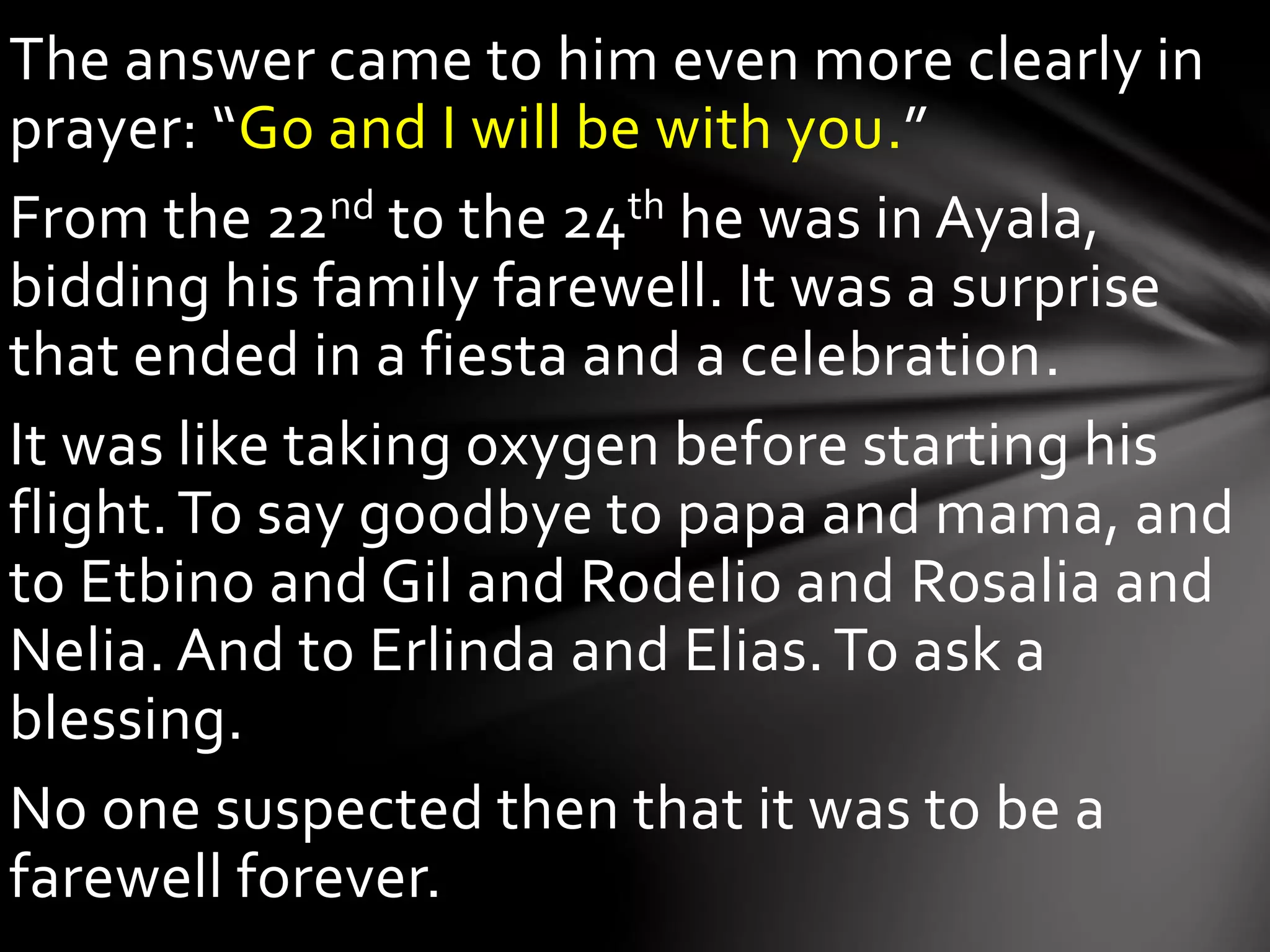 The answer came to him even more clearly in
prayer: “Go and I will be with you.”
From the 22nd to the 24th he was in Ayala,
bidding his family farewell. It was a surprise
that ended in a fiesta and a celebration.
It was like taking oxygen before starting his
flight.To say goodbye to papa and mama, and
to Etbino and Gil and Rodelio and Rosalia and
Nelia. And to Erlinda and Elias.To ask a
blessing.
No one suspected then that it was to be a
farewell forever.
 