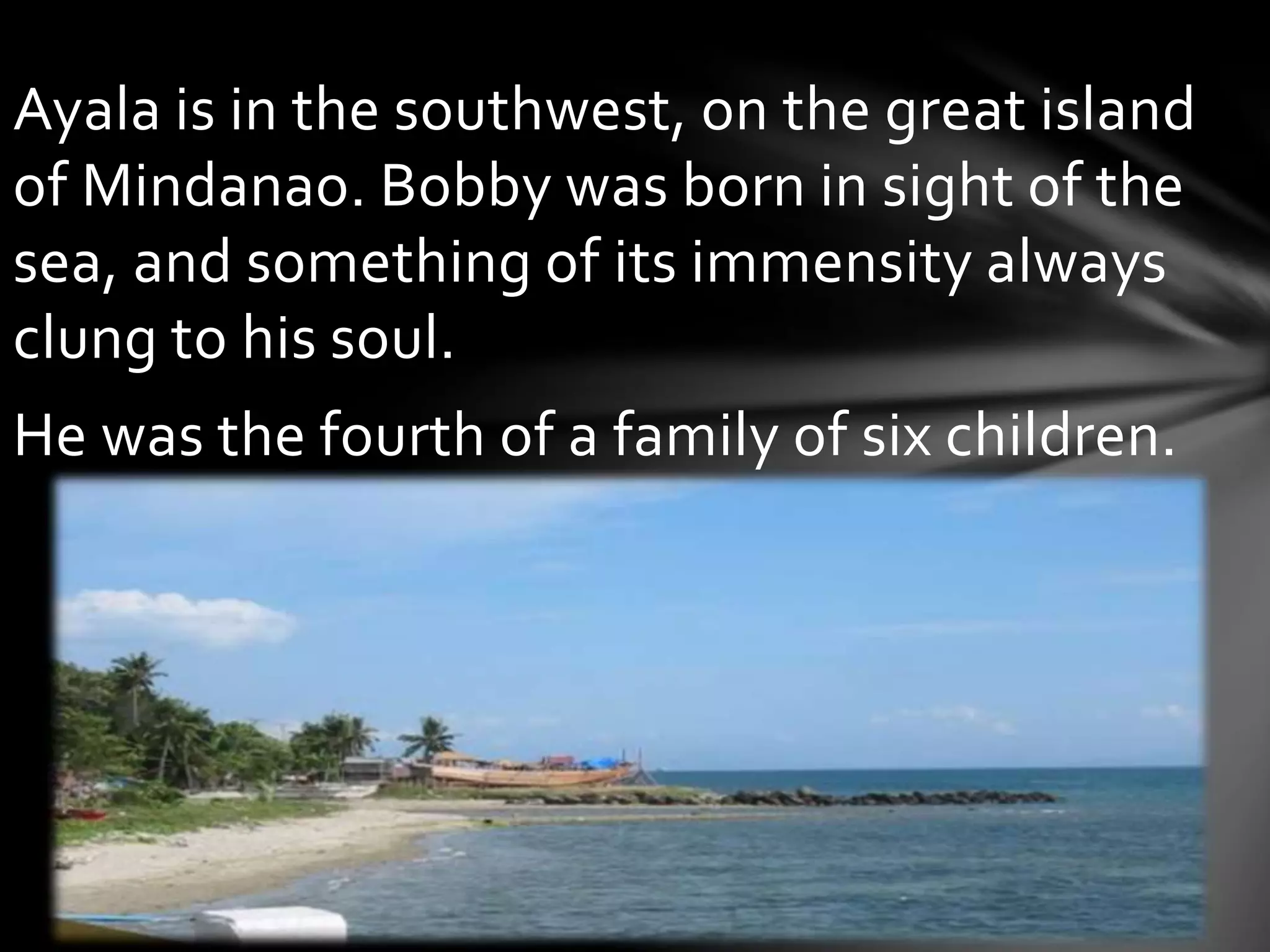 Ayala is in the southwest, on the great island
of Mindanao. Bobby was born in sight of the
sea, and something of its immensity always
clung to his soul.
He was the fourth of a family of six children.
 