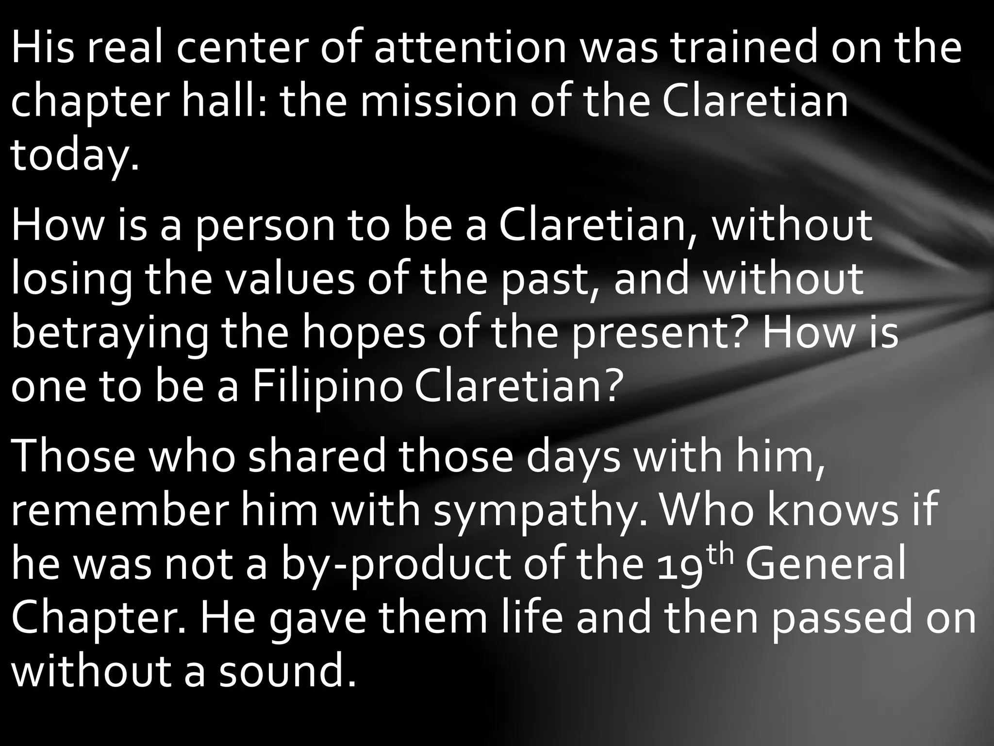 His real center of attention was trained on the
chapter hall: the mission of the Claretian
today.
How is a person to be a Claretian, without
losing the values of the past, and without
betraying the hopes of the present? How is
one to be a Filipino Claretian?
Those who shared those days with him,
remember him with sympathy. Who knows if
he was not a by-product of the 19th General
Chapter. He gave them life and then passed on
without a sound.
 