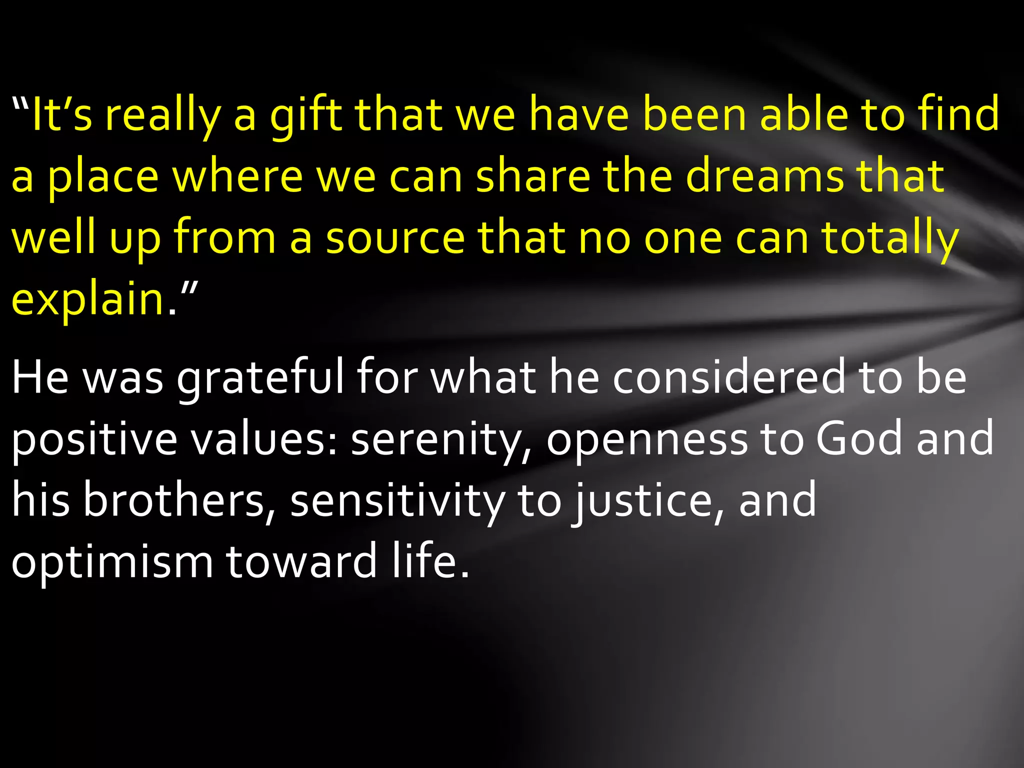 “It’s really a gift that we have been able to find
a place where we can share the dreams that
well up from a source that no one can totally
explain.”
He was grateful for what he considered to be
positive values: serenity, openness to God and
his brothers, sensitivity to justice, and
optimism toward life.
 
