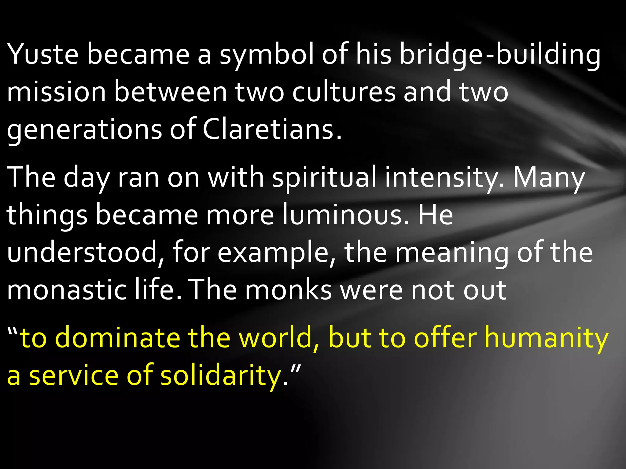 Yuste became a symbol of his bridge-building
mission between two cultures and two
generations of Claretians.
The day ran on with spiritual intensity. Many
things became more luminous. He
understood, for example, the meaning of the
monastic life.The monks were not out
“to dominate the world, but to offer humanity
a service of solidarity.”
 