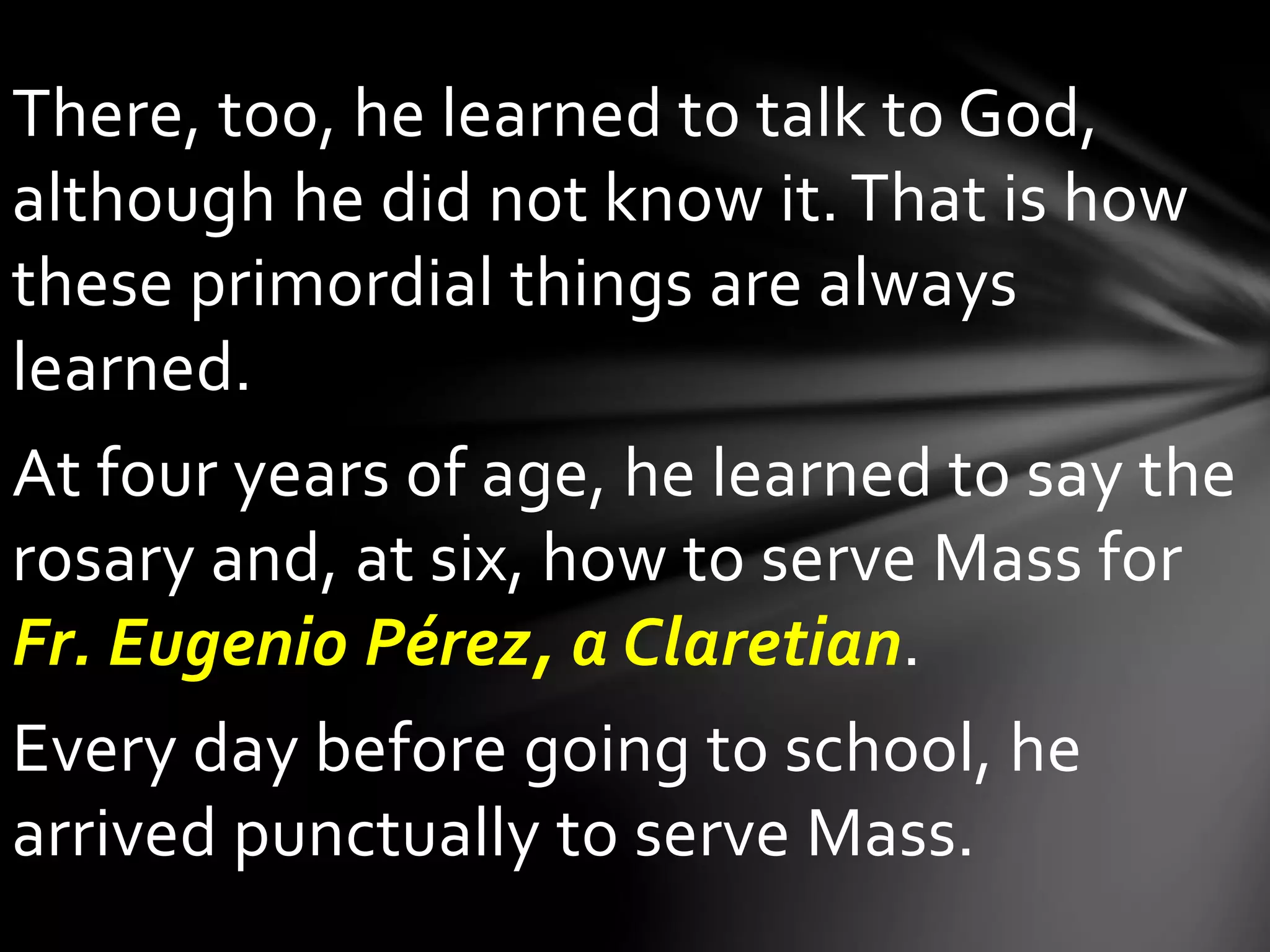 There, too, he learned to talk to God,
although he did not know it. That is how
these primordial things are always
learned.
At four years of age, he learned to say the
rosary and, at six, how to serve Mass for
Fr. Eugenio Pérez, a Claretian.
Every day before going to school, he
arrived punctually to serve Mass.
 