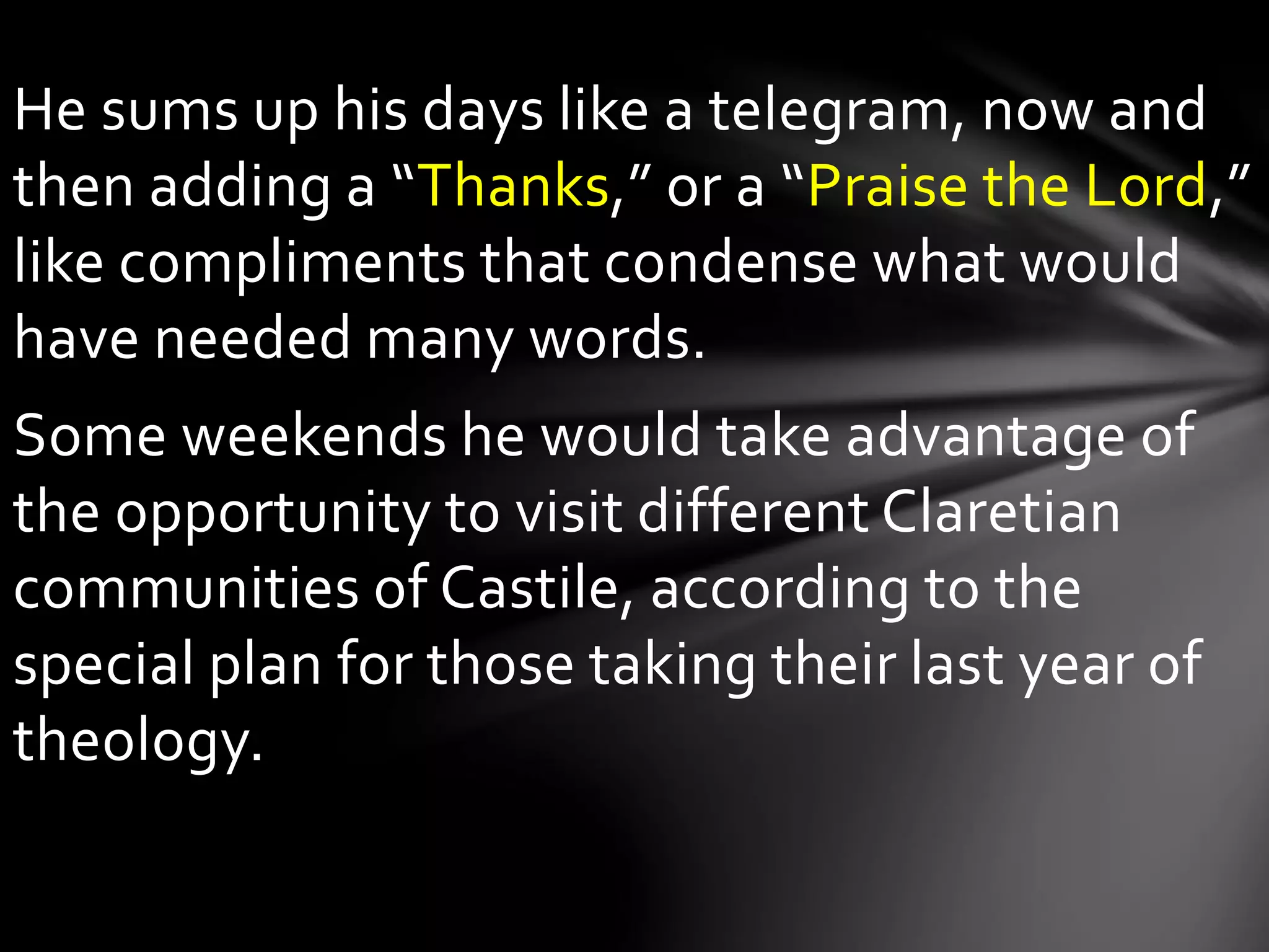 He sums up his days like a telegram, now and
then adding a “Thanks,” or a “Praise the Lord,”
like compliments that condense what would
have needed many words.
Some weekends he would take advantage of
the opportunity to visit different Claretian
communities of Castile, according to the
special plan for those taking their last year of
theology.
 
