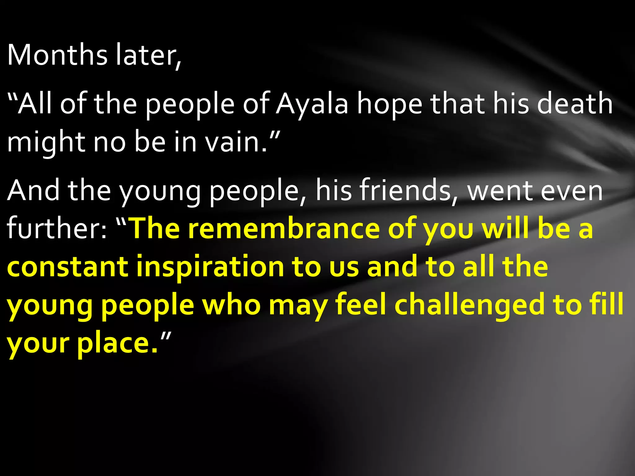 Months later,
“All of the people of Ayala hope that his death
might no be in vain.”
And the young people, his friends, went even
further: “The remembrance of you will be a
constant inspiration to us and to all the
young people who may feel challenged to fill
your place.”
 