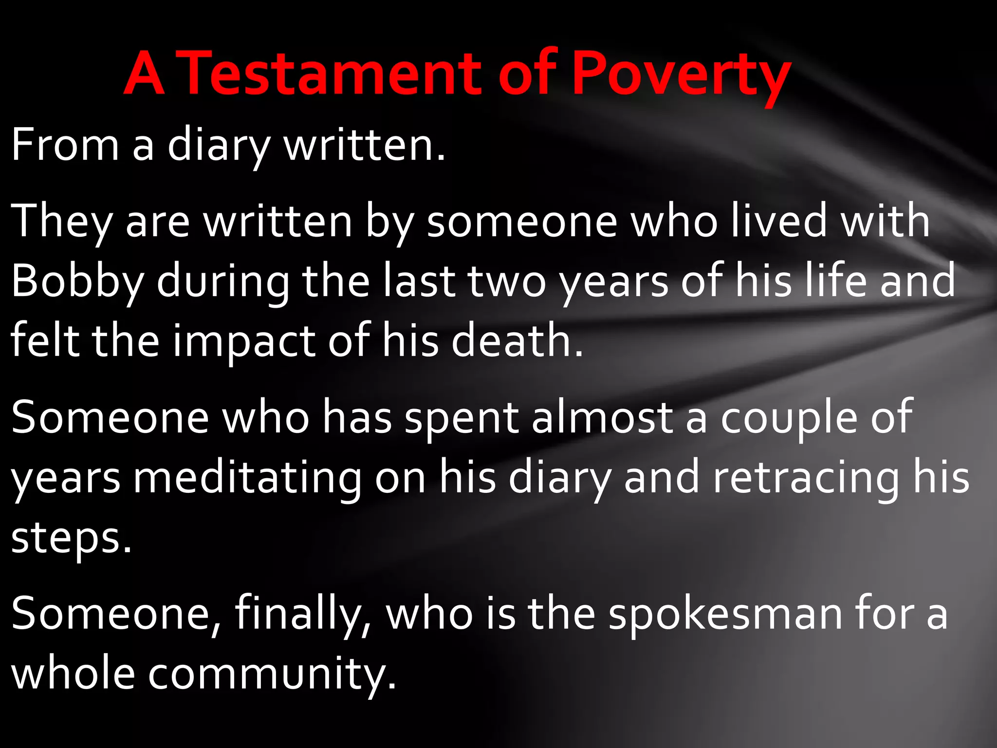 From a diary written.
They are written by someone who lived with
Bobby during the last two years of his life and
felt the impact of his death.
Someone who has spent almost a couple of
years meditating on his diary and retracing his
steps.
Someone, finally, who is the spokesman for a
whole community.
ATestament of Poverty
 