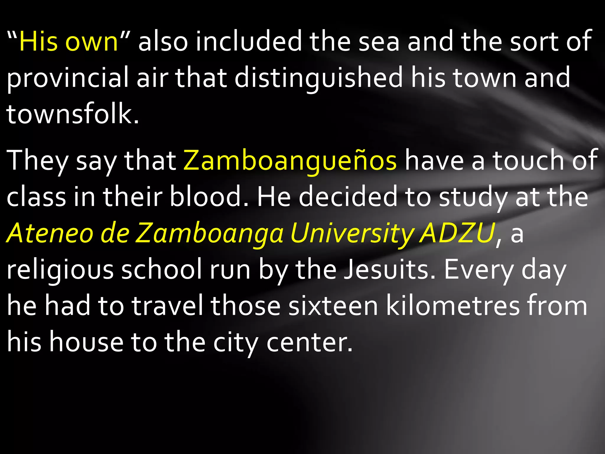 “His own” also included the sea and the sort of
provincial air that distinguished his town and
townsfolk.
They say that Zamboangueños have a touch of
class in their blood. He decided to study at the
Ateneo de Zamboanga University ADZU, a
religious school run by the Jesuits. Every day
he had to travel those sixteen kilometres from
his house to the city center.
 