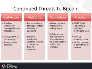 Continued Threats to Bitcoin
Bad Actors
• Poorly or
unfaithfully
managed Bitcoin
enterprises:
• Damage faith in
the industry
• Prevent wider
adoption
Volatility
• For some short-
term speculators,
volatility is
appealing
• Bitcoin’s
continued
volatility remains
a barrier to
broader
adoption
Regulation
• Global regulatory
framework is
taking shape
• It is important
for responsible
industry leaders
to take an active
role in this
dialogue
Hackers
• DDOS, Social
Engineering,
variety of
methods to steal
• Drive up
operating costs
• Further damage
to confidence in
industry
 