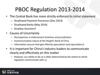 PBOC Regulation 2013-2014
• The Central Bank has more strictly enforced its initial statement
– Disallowed Payment Processors (Dec 2013)
– Disallowed Banks (May 2014)
– Disallow Vouchers?
• Causes of Uncertainty
– Discrepancies in enforcement timelines and jurisdictions
– Incommunicative nature of the People’s Bank of China
– Information vacuum that gets filled by speculation (and speculators!)
• It is important for China’s industry leaders to communicate
clearly and effectively on this matter
– However, our ability to do so is often determined by the extent to which
regulators communicate with us
 