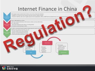 Wealth
Management
Products
•The largest money market fund in China is not run by a financial institution
•Alibaba’s Yu’E Bao has more investors than the country’s equity markets
•Tencent’s WeChat, with users roughly equal to the US population, offers a WMP with annualized return of 7.4% (commercial banking sector’s average return: 6%)
Peer-to-Peer
Lending
•Over 1,000 platforms in China
•P2P loans reached 68 billionn CNY ($11bn) in 2013, 3x times 2012 levels
•VC’s take notice
•Renrendai obtained $130 million in funding (2014)
•74 closed or went bankrupt in 2013
Virtual Payment
Systems
•In 2013, commercial banks handled mobile payments worth 9.64 trillion CNY ($1.6 trillion)
•Without even going to the bank, you can:
•Pay the utilities with AliPay (AliBaba)
•Pay for a cab with WeChat (Tencent)
•Pay for just about anything on Taobao
•In the past several
years, large tech
companies moved
aggressively
•Services include
investment and
payment productsTech
•Released
competing
products
•Pushed for
regulation
Banks React
•Encourages
“healthy” internet
finance activity
•Blocks Tencent
and Alibaba’s
virtual credit card
services
•Future regulation
uncertain
Central Govt.
Internet Finance in China
 