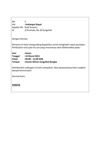 No :1
Hal : Undangan Rapat
Kepada Yth :Rudi Susanto
Di :Jl.Pramuka, No.10 Sungailiat
Dengan hormat,
Bersama ini kami mengundang Bapak/Ibu untuk menghadiri rapat persiapan
Pembuatan soal ujian try out yang rencananya akan dilaksanakan pada :
Hari : Kamis
Tanggal : 14 Maret 2013
Pukul : 09.00 – 12.00 WIB
Tempat : Kantor Diknas Sungailiat Bangka
Demikianlah undangan ini kami sampaikan. Atas kerjasamanya kami ucapkan
banyak terima kasih.
Hormat kami,
PANITIA
 