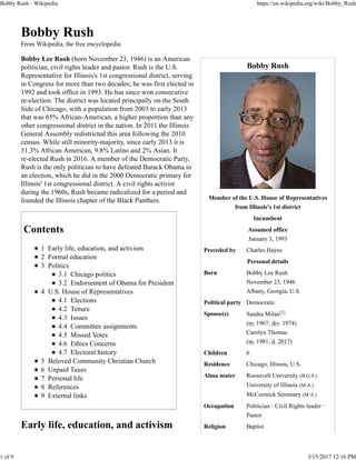 Bobby Rush
Member of the U.S. House of Representatives
from Illinois's 1st district
Incumbent
Assumed office
January 3, 1993
Preceded by Charles Hayes
Personal details
Born Bobby Lee Rush
November 23, 1946
Albany, Georgia, U.S.
Political party Democratic
Spouse(s) Sandra Milan[1]
(m. 1967; div. 1974)
Carolyn Thomas
(m. 1981; d. 2017)
Children 6
Residence Chicago, Illinois, U.S.
Alma mater Roosevelt University (B.G.S.)
University of Illinois (M.A.)
McCormick Seminary (M.A.)
Occupation Politician · Civil Rights leader ·
Pastor
Religion Baptist
Bobby Rush
From Wikipedia, the free encyclopedia
Bobby Lee Rush (born November 23, 1946) is an American
politician, civil rights leader and pastor. Rush is the U.S.
Representative for Illinois's 1st congressional district, serving
in Congress for more than two decades; he was first elected in
1992 and took office in 1993. He has since won consecutive
re-election. The district was located principally on the South
Side of Chicago, with a population from 2003 to early 2013
that was 65% African-American, a higher proportion than any
other congressional district in the nation. In 2011 the Illinois
General Assembly redistricted this area following the 2010
census. While still minority-majority, since early 2013 it is
51.3% African American, 9.8% Latino and 2% Asian. It
re-elected Rush in 2016. A member of the Democratic Party,
Rush is the only politician to have defeated Barack Obama in
an election, which he did in the 2000 Democratic primary for
Illinois' 1st congressional district. A civil rights activist
during the 1960s, Rush became radicalized for a period and
founded the Illinois chapter of the Black Panthers.
Contents
1 Early life, education, and activism
2 Formal education
3 Politics
3.1 Chicago politics
3.2 Endorsement of Obama for President
4 U.S. House of Representatives
4.1 Elections
4.2 Tenure
4.3 Issues
4.4 Committee assignments
4.5 Missed Votes
4.6 Ethics Concerns
4.7 Electoral history
5 Beloved Community Christian Church
6 Unpaid Taxes
7 Personal life
8 References
9 External links
Early life, education, and activism
Bobby Rush - Wikipedia https://en.wikipedia.org/wiki/Bobby_Rush
1 of 9 3/15/2017 12:16 PM
 