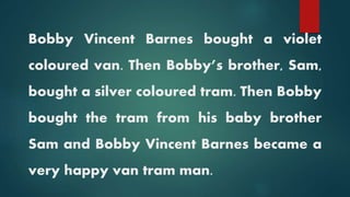 Bobby Vincent Barnes bought a violet
coloured van. Then Bobby’s brother, Sam,
bought a silver coloured tram. Then Bobby
bought the tram from his baby brother
Sam and Bobby Vincent Barnes became a
very happy van tram man.
 