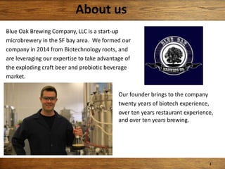 Blue Oak Brewing Company, LLC is a start-up
microbrewery in the SF bay area. We formed our
company in 2014 from Biotechnology roots, and
are leveraging our expertise to take advantage of
the exploding craft beer and probiotic beverage
market.
Our founder brings to the company
twenty years of biotech experience,
over ten years restaurant experience,
and over ten years brewing.
About us
1
 