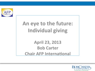  
	
  
	
  
An	
  eye	
  to	
  the	
  future:	
  	
  
Individual	
  giving	
  
	
  
April	
  23,	
  2013	
  
Bob	
  Carter	
  
Chair	
  AFP	
  Interna?onal	
  
 