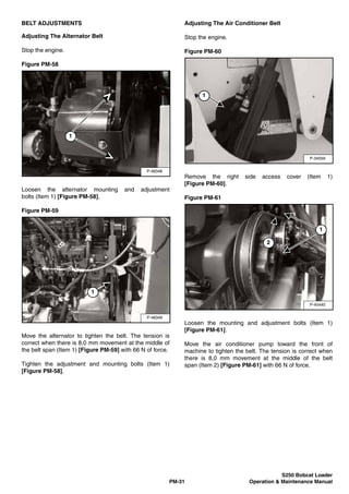 S250 Bobcat Loader
PM-31 Operation & Maintenance Manual
BELT ADJUSTMENTS
Adjusting The Alternator Belt
Stop the engine.
Figure PM-58
Loosen the alternator mounting and adjustment
bolts (Item 1) [Figure PM-58].
Figure PM-59
Move the alternator to tighten the belt. The tension is
correct when there is 8,0 mm movement at the middle of
the belt span (Item 1) [Figure PM-59] with 66 N of force.
Tighten the adjustment and mounting bolts (Item 1)
[Figure PM-58].
Adjusting The Air Conditioner Belt
Stop the engine.
Figure PM-60
Remove the right side access cover (Item 1)
[Figure PM-60].
Figure PM-61
Loosen the mounting and adjustment bolts (Item 1)
[Figure PM-61].
Move the air conditioner pump toward the front of
machine to tighten the belt. The tension is correct when
there is 8,0 mm movement at the middle of the belt
span (Item 2) [Figure PM-61] with 66 N of force.
P-48348
1
P-48349
1
P-34059
1
P-45440
1
2
 