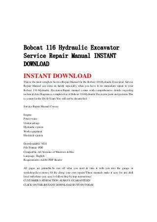 Bobcat 116 Hydraulic Excavator
Service Repair Manual INSTANT
DOWNLOAD
INSTANT DOWNLOAD
This is the most complete Service Repair Manual for the Bobcat 116 Hydraulic Excavator. Service
Repair Manual can come in handy especially when you have to do immediate repair to your
Bobcat 116 Hydraulic Excavator.Repair manual comes with comprehensive details regarding
technical data.Diagrams a complete list of Bobcat 116 Hydraulic Excavator parts and pictures.This
is a must for the Do-It-Yours.You will not be dissatisfied.
Service Repair Manual Covers:
Engine
Power train
Undercarriage
Hydraulic system
Work equipment
Electrical system
Downloadable: YES
File Format: PDF
Compatible: All Versions of Windows & Mac
Language: English
Requirements: Adobe PDF Reader
All pages are printable.So run off what you need & take it with you into the garage or
workshop.Save money $$ By doing your own repairs!These manuals make it easy for any skill
level with these very easy to follow.Step by step instructions!
CUSTOMER SATISFACTION ALWAYS GUARANTEED!
CLICK ON THE INSTANT DOWNLOAD BUTTON TODAY
 