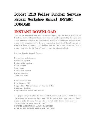 Bobcat 1213 Feller Buncher Service
Repair Workshop Manual INSTANT
DOWNLOAD
INSTANT DOWNLOAD
This is the most complete Service Repair Manual for the Bobcat 1213 Feller
Buncher. Service Repair Manual can come in handy especially when you have
to do immediate repair to your Bobcat 1213 Feller Buncher.Repair manual
comes with comprehensive details regarding technical data.Diagrams a
complete list of Bobcat 1213 Feller Buncher parts and pictures.This is
a must for the Do-It-Yours.You will not be dissatisfied.
Service Repair Manual Covers:
Preventive maintenance
Hydraulic system
Hydrostatic system
Drive system
Main frame
Electrical system
Engine service
Technical data
Downloadable: YES
File Format: PDF
Compatible: All Versions of Windows & Mac
Language: English
Requirements: Adobe PDF Reader
All pages are printable.So run off what you need & take it with you into
the garage or workshop.Save money $$ By doing your own repairs!These
manuals make it easy for any skill level with these very easy to
follow.Step by step instructions!
CUSTOMER SATISFACTION ALWAYS GUARANTEED!
CLICK ON THE INSTANT DOWNLOAD BUTTON TODAY
 