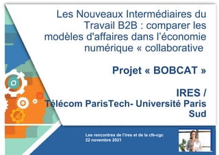 Les Nouveaux Intermédiaires du
Travail B2B : comparer les
modèles d'affaires dans l’économie
numérique « collaborative
Projet « BOBCAT »
IRES /
Télécom ParisTech- Université Paris
Sud
Les rencontres de l’ires et de la cfe-cgc
22 novembre 2021
 