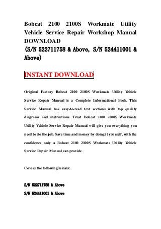 Bobcat 2100 2100S Workmate Utility
Vehicle Service Repair Workshop Manual
DOWNLOAD
(S/N 522711758 & Above, S/N 524411001 &
Above)

INSTANT DOWNLOAD

Original Factory Bobcat 2100 2100S Workmate Utility Vehicle

Service Repair Manual is a Complete Informational Book. This

Service Manual has easy-to-read text sections with top quality

diagrams and instructions. Trust Bobcat 2100 2100S Workmate

Utility Vehicle Service Repair Manual will give you everything you

need to do the job. Save time and money by doing it yourself, with the

confidence only a Bobcat 2100 2100S Workmate Utility Vehicle

Service Repair Manual can provide.



Covers the following serials:



S/N 522711758 & Above

S/N 524411001 & Above
 