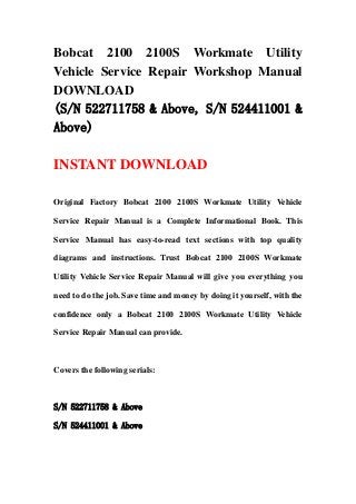 Bobcat 2100 2100S Workmate Utility
Vehicle Service Repair Workshop Manual
DOWNLOAD
(S/N 522711758 & Above, S/N 524411001 &
Above)
INSTANT DOWNLOAD
Original Factory Bobcat 2100 2100S Workmate Utility Vehicle
Service Repair Manual is a Complete Informational Book. This
Service Manual has easy-to-read text sections with top quality
diagrams and instructions. Trust Bobcat 2100 2100S Workmate
Utility Vehicle Service Repair Manual will give you everything you
need to do the job. Save time and money by doing it yourself, with the
confidence only a Bobcat 2100 2100S Workmate Utility Vehicle
Service Repair Manual can provide.
Covers the following serials:
S/N 522711758 & Above
S/N 524411001 & Above
 
