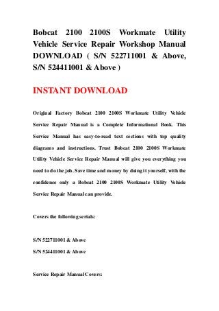 Bobcat 2100 2100S Workmate Utility
Vehicle Service Repair Workshop Manual
DOWNLOAD ( S/N 522711001 & Above,
S/N 524411001 & Above )
INSTANT DOWNLOAD
Original Factory Bobcat 2100 2100S Workmate Utility Vehicle
Service Repair Manual is a Complete Informational Book. This
Service Manual has easy-to-read text sections with top quality
diagrams and instructions. Trust Bobcat 2100 2100S Workmate
Utility Vehicle Service Repair Manual will give you everything you
need to do the job. Save time and money by doing it yourself, with the
confidence only a Bobcat 2100 2100S Workmate Utility Vehicle
Service Repair Manual can provide.
Covers the following serials:
S/N 522711001 & Above
S/N 524411001 & Above
Service Repair Manual Covers:
 