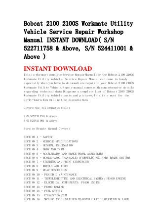 Bobcat 2100 2100S Workmate Utility
Vehicle Service Repair Workshop
Manual INSTANT DOWNLOAD( S/N
522711758 & Above, S/N 524411001 &
Above )
INSTANT DOWNLOAD
This is the most complete Service Repair Manual for the Bobcat 2100 2100S
Workmate Utility Vehicle. Service Repair Manual can come in handy
especially when you have to do immediate repair to your Bobcat 2100 2100S
Workmate Utility Vehicle.Repair manual comes with comprehensive details
regarding technical data.Diagrams a complete list of Bobcat 2100 2100S
Workmate Utility Vehicle parts and pictures.This is a must for the
Do-It-Yours.You will not be dissatisfied.
Covers the following serials:
S/N 522711758 & Above
S/N 524411001 & Above
Service Repair Manual Covers:
SECTION 1 - SAFETY
SECTION 2 - VEHICLE SPECIFICATIONS
SECTION 3 - GENERAL INFORMATION
SECTION 4 - BODY AND TRIM
SECTION 5 - ACCELERATOR AND BRAKE PEDAL ASSEMBLIES
SECTION 6 - MC012C-AS00 TRANSAXLE: HYDRAULIC AND PARK BRAKE SYSTEMS
SECTION 7 - STEERING AND FRONT SUSPENSION
SECTION 8 - WHEELS AND TIRES
SECTION 9 - REAR SUSPENSION
SECTION 10 - PERIODIC MAINTENANCE
SECTION 11 - TROUBLESHOOTING AND ELECTRICAL SYSTEM: FE400 ENGINE
SECTION 12 - ELECTRICAL COMPONENTS: FE400 ENGINE
SECTION 13 - FE400 ENGINE
SECTION 14 - FUEL SYSTEM
SECTION 15 - EXHAUST SYSTEM
SECTION 16 - MC012C-AS00 UNITIZED TRANSAXLE WITH DIFFERENTIAL LOCK
 