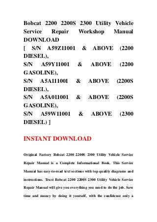 Bobcat 2200 2200S 2300 Utility Vehicle
Service Repair Workshop Manual
DOWNLOAD
[ S/N A59Z11001 & ABOVE (2200
DIESEL),
S/N A59Y11001 & ABOVE (2200
GASOLINE),
S/N A5A111001 & ABOVE (2200S
DIESEL),
S/N A5A011001 & ABOVE (2200S
GASOLINE),
S/N A59W11001 & ABOVE (2300
DIESEL) ]
INSTANT DOWNLOAD
Original Factory Bobcat 2200 2200S 2300 Utility Vehicle Service
Repair Manual is a Complete Informational Book. This Service
Manual has easy-to-read text sections with top quality diagrams and
instructions. Trust Bobcat 2200 2200S 2300 Utility Vehicle Service
Repair Manual will give you everything you need to do the job. Save
time and money by doing it yourself, with the confidence only a
 