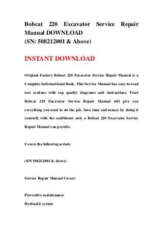 Bobcat 220 Excavator Service                           Repair
Manual DOWNLOAD
(SN: 508212001 & Above)

INSTANT DOWNLOAD

Original Factory Bobcat 220 Excavator Service Repair Manual is a

Complete Informational Book. This Service Manual has easy-to-read

text sections with top quality diagrams and instructions. Trust

Bobcat 220 Excavator Service Repair Manual will give you

everything you need to do the job. Save time and money by doing it

yourself, with the confidence only a Bobcat 220 Excavator Service

Repair Manual can provide.



Covers the following serials:



(S/N 508212001 & Above)



Service Repair Manual Covers:



Preventive maintenance

Hydraulic system
 