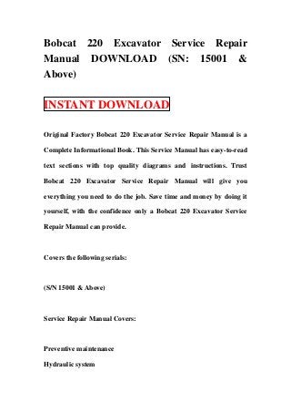 Bobcat 220 Excavator Service Repair
Manual DOWNLOAD (SN: 15001 &
Above)

INSTANT DOWNLOAD

Original Factory Bobcat 220 Excavator Service Repair Manual is a

Complete Informational Book. This Service Manual has easy-to-read

text sections with top quality diagrams and instructions. Trust

Bobcat 220 Excavator Service Repair Manual will give you

everything you need to do the job. Save time and money by doing it

yourself, with the confidence only a Bobcat 220 Excavator Service

Repair Manual can provide.



Covers the following serials:



(S/N 15001 & Above)



Service Repair Manual Covers:



Preventive maintenance

Hydraulic system
 