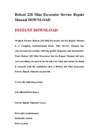 Bobcat 220 Mini Excavator Service Repair
Manual DOWNLOAD
INSTANT DOWNLOAD
Original Factory Bobcat 220 Mini Excavator Service Repair Manual
is a Complete Informational Book. This Service Manual has
easy-to-read text sections with top quality diagrams and instructions.
Trust Bobcat 220 Mini Excavator Service Repair Manual will give
you everything you need to do the job. Save time and money by doing
it yourself, with the confidence only a Bobcat 220 Mini Excavator
Service Repair Manual can provide.
Covers the following serials:
S/N 508211999 & Below
Service Repair Manual Covers:
Preventive maintenance
Hydraulic system
Drive system
 