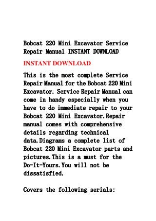 Bobcat 220 Mini Excavator Service
Repair Manual INSTANT DOWNLOAD
INSTANT DOWNLOAD
This is the most complete Service
Repair Manual for the Bobcat 220 Mini
Excavator. Service Repair Manual can
come in handy especially when you
have to do immediate repair to your
Bobcat 220 Mini Excavator.Repair
manual comes with comprehensive
details regarding technical
data.Diagrams a complete list of
Bobcat 220 Mini Excavator parts and
pictures.This is a must for the
Do-It-Yours.You will not be
dissatisfied.
Covers the following serials:
 