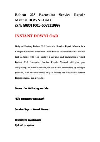Bobcat 225 Excavator Service Repair
Manual DOWNLOAD
(SN: 508311001-508311999)
INSTANT DOWNLOAD
Original Factory Bobcat 225 Excavator Service Repair Manual is a
Complete Informational Book. This Service Manual has easy-to-read
text sections with top quality diagrams and instructions. Trust
Bobcat 225 Excavator Service Repair Manual will give you
everything you need to do the job. Save time and money by doing it
yourself, with the confidence only a Bobcat 225 Excavator Service
Repair Manual can provide.
Covers the following serials:
(S/N 508311001-508311999)
Service Repair Manual Covers:
Preventive maintenance
Hydraulic system
 